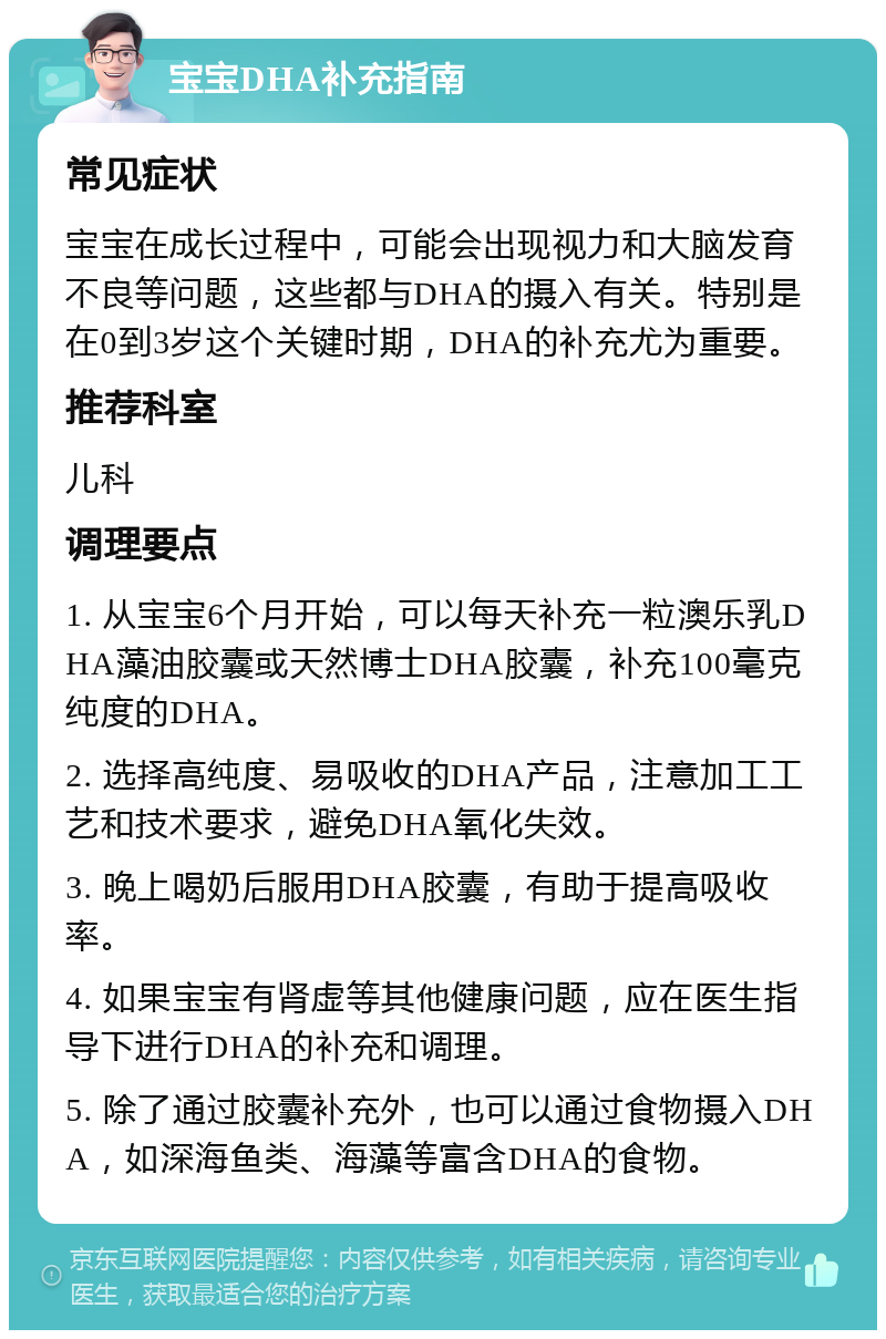 宝宝DHA补充指南 常见症状 宝宝在成长过程中，可能会出现视力和大脑发育不良等问题，这些都与DHA的摄入有关。特别是在0到3岁这个关键时期，DHA的补充尤为重要。 推荐科室 儿科 调理要点 1. 从宝宝6个月开始，可以每天补充一粒澳乐乳DHA藻油胶囊或天然博士DHA胶囊，补充100毫克纯度的DHA。 2. 选择高纯度、易吸收的DHA产品，注意加工工艺和技术要求，避免DHA氧化失效。 3. 晚上喝奶后服用DHA胶囊，有助于提高吸收率。 4. 如果宝宝有肾虚等其他健康问题，应在医生指导下进行DHA的补充和调理。 5. 除了通过胶囊补充外，也可以通过食物摄入DHA，如深海鱼类、海藻等富含DHA的食物。