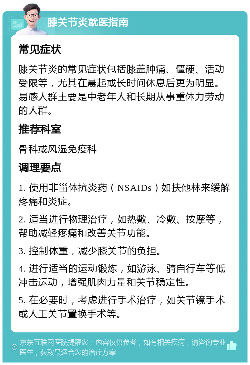 膝关节炎就医指南 常见症状 膝关节炎的常见症状包括膝盖肿痛、僵硬、活动受限等，尤其在晨起或长时间休息后更为明显。易感人群主要是中老年人和长期从事重体力劳动的人群。 推荐科室 骨科或风湿免疫科 调理要点 1. 使用非甾体抗炎药（NSAIDs）如扶他林来缓解疼痛和炎症。 2. 适当进行物理治疗，如热敷、冷敷、按摩等，帮助减轻疼痛和改善关节功能。 3. 控制体重，减少膝关节的负担。 4. 进行适当的运动锻炼，如游泳、骑自行车等低冲击运动，增强肌肉力量和关节稳定性。 5. 在必要时，考虑进行手术治疗，如关节镜手术或人工关节置换手术等。