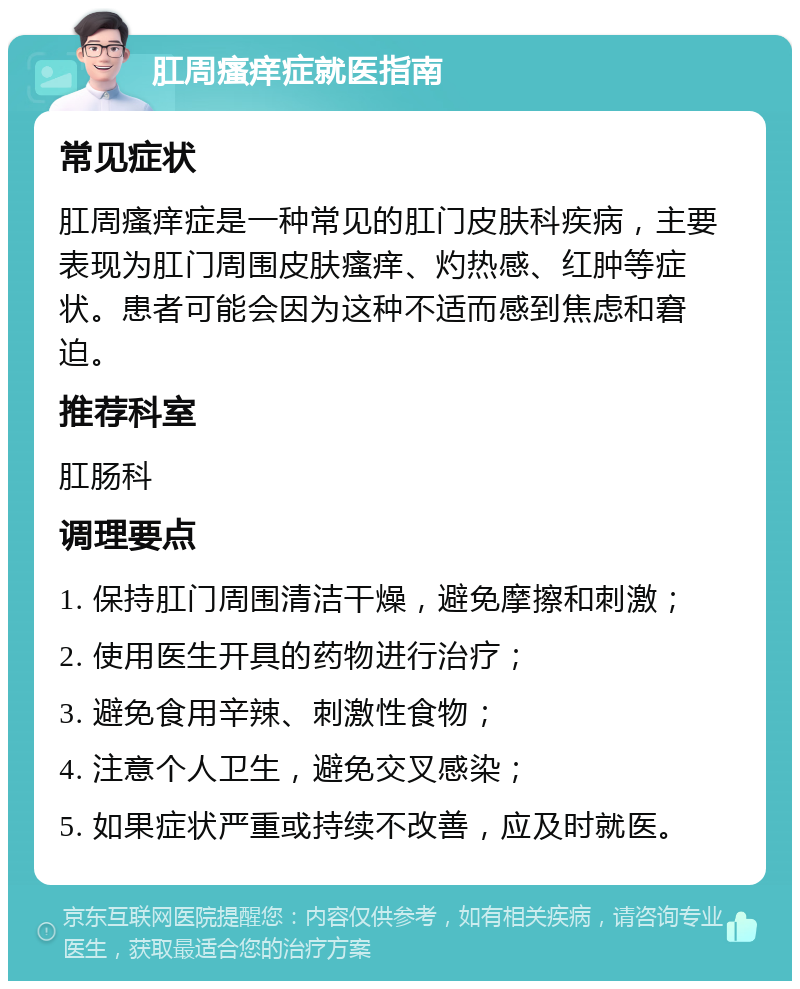 肛周瘙痒症就医指南 常见症状 肛周瘙痒症是一种常见的肛门皮肤科疾病，主要表现为肛门周围皮肤瘙痒、灼热感、红肿等症状。患者可能会因为这种不适而感到焦虑和窘迫。 推荐科室 肛肠科 调理要点 1. 保持肛门周围清洁干燥，避免摩擦和刺激； 2. 使用医生开具的药物进行治疗； 3. 避免食用辛辣、刺激性食物； 4. 注意个人卫生，避免交叉感染； 5. 如果症状严重或持续不改善，应及时就医。