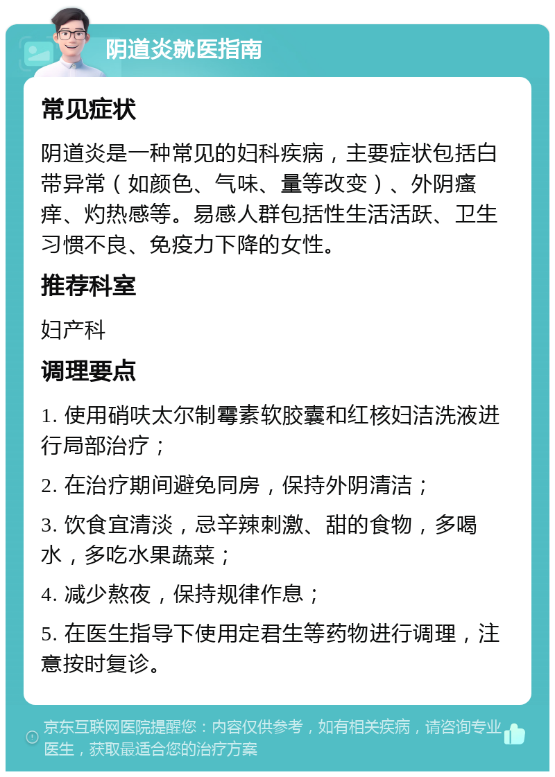 阴道炎就医指南 常见症状 阴道炎是一种常见的妇科疾病，主要症状包括白带异常（如颜色、气味、量等改变）、外阴瘙痒、灼热感等。易感人群包括性生活活跃、卫生习惯不良、免疫力下降的女性。 推荐科室 妇产科 调理要点 1. 使用硝呋太尔制霉素软胶囊和红核妇洁洗液进行局部治疗； 2. 在治疗期间避免同房，保持外阴清洁； 3. 饮食宜清淡，忌辛辣刺激、甜的食物，多喝水，多吃水果蔬菜； 4. 减少熬夜，保持规律作息； 5. 在医生指导下使用定君生等药物进行调理，注意按时复诊。