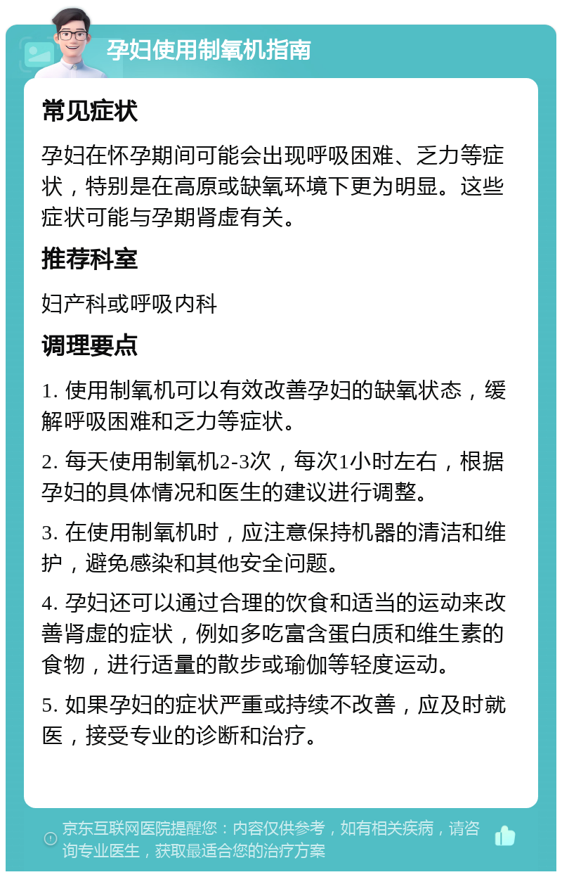 孕妇使用制氧机指南 常见症状 孕妇在怀孕期间可能会出现呼吸困难、乏力等症状，特别是在高原或缺氧环境下更为明显。这些症状可能与孕期肾虚有关。 推荐科室 妇产科或呼吸内科 调理要点 1. 使用制氧机可以有效改善孕妇的缺氧状态，缓解呼吸困难和乏力等症状。 2. 每天使用制氧机2-3次，每次1小时左右，根据孕妇的具体情况和医生的建议进行调整。 3. 在使用制氧机时，应注意保持机器的清洁和维护，避免感染和其他安全问题。 4. 孕妇还可以通过合理的饮食和适当的运动来改善肾虚的症状，例如多吃富含蛋白质和维生素的食物，进行适量的散步或瑜伽等轻度运动。 5. 如果孕妇的症状严重或持续不改善，应及时就医，接受专业的诊断和治疗。