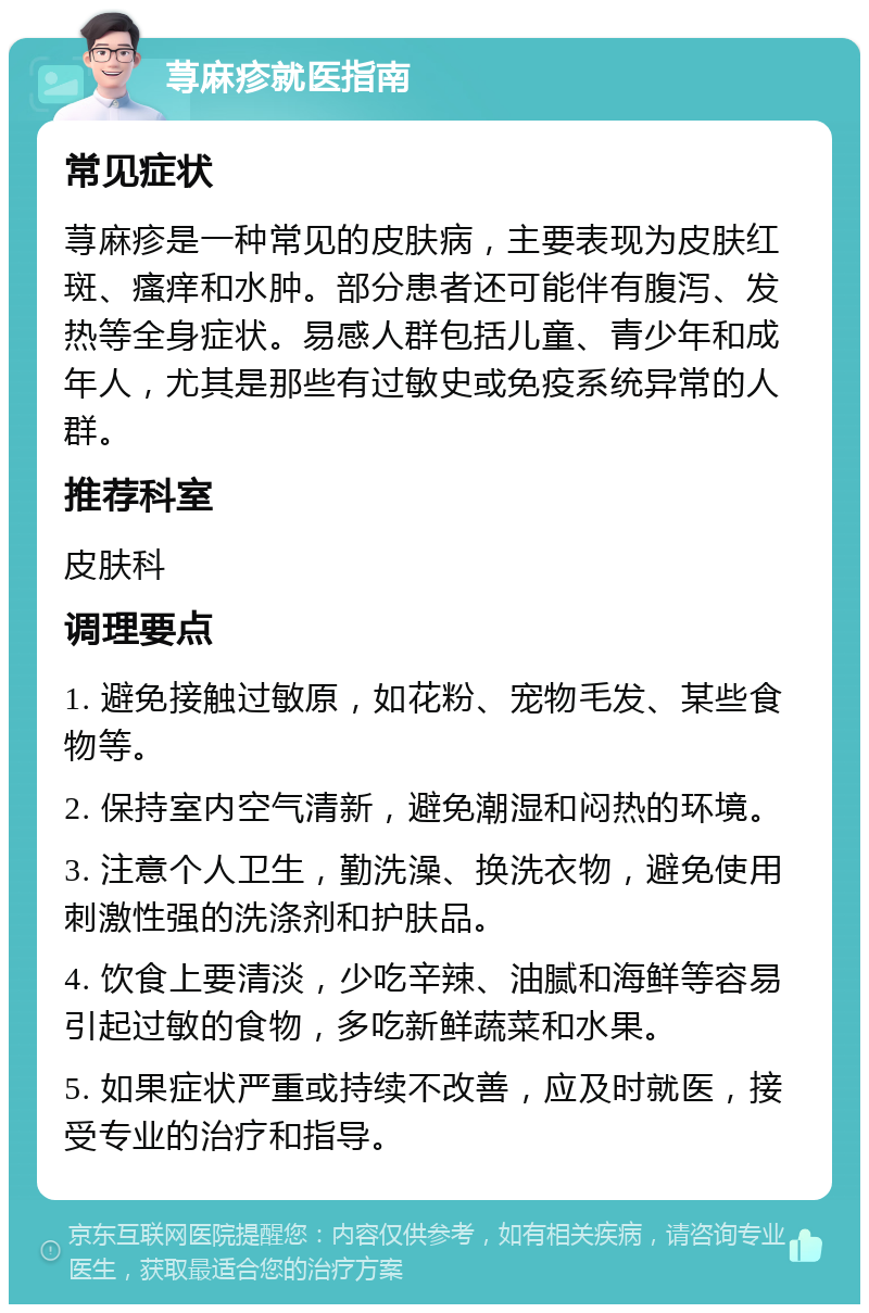 荨麻疹就医指南 常见症状 荨麻疹是一种常见的皮肤病，主要表现为皮肤红斑、瘙痒和水肿。部分患者还可能伴有腹泻、发热等全身症状。易感人群包括儿童、青少年和成年人，尤其是那些有过敏史或免疫系统异常的人群。 推荐科室 皮肤科 调理要点 1. 避免接触过敏原，如花粉、宠物毛发、某些食物等。 2. 保持室内空气清新，避免潮湿和闷热的环境。 3. 注意个人卫生，勤洗澡、换洗衣物，避免使用刺激性强的洗涤剂和护肤品。 4. 饮食上要清淡，少吃辛辣、油腻和海鲜等容易引起过敏的食物，多吃新鲜蔬菜和水果。 5. 如果症状严重或持续不改善，应及时就医，接受专业的治疗和指导。