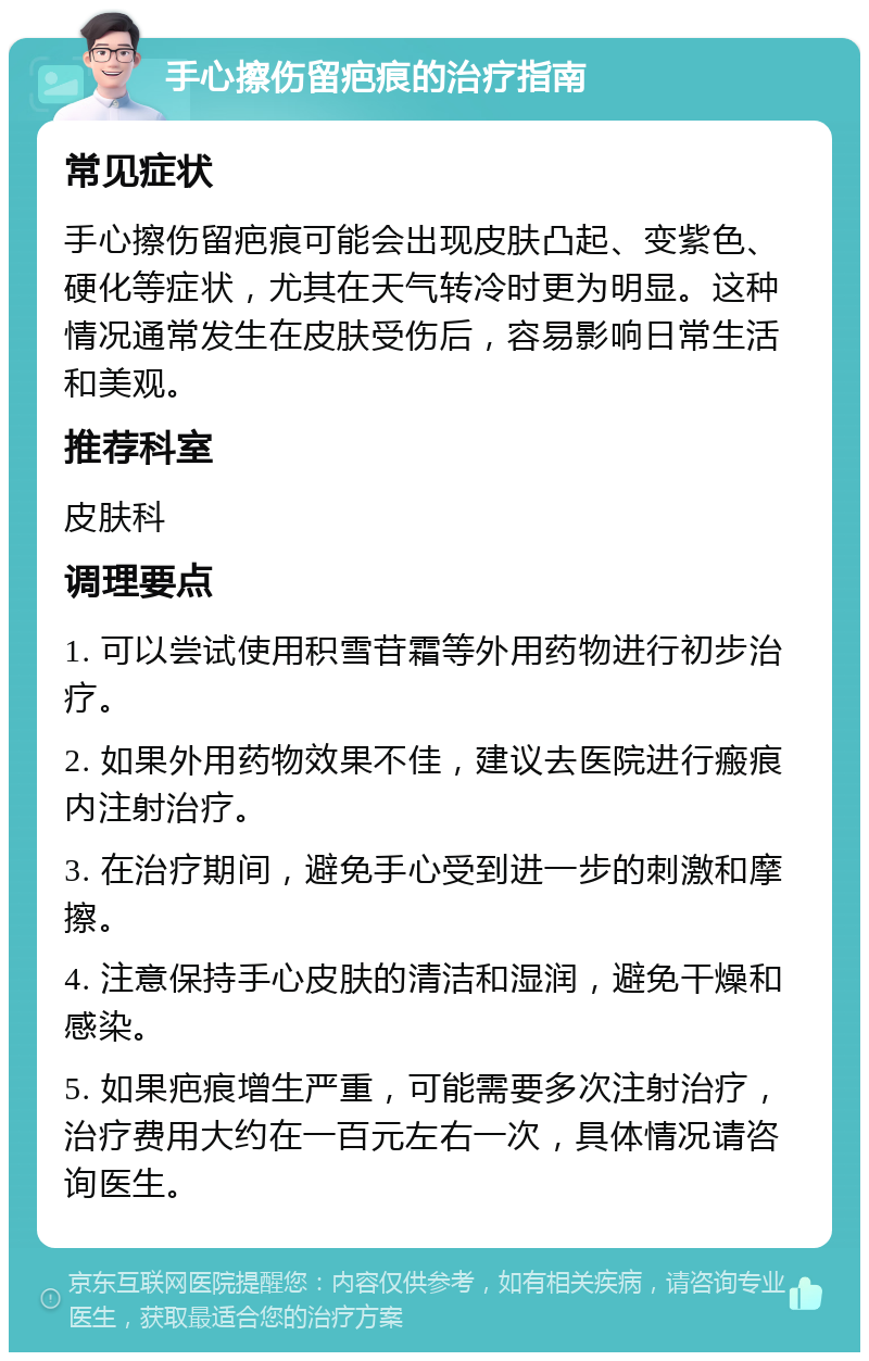 手心擦伤留疤痕的治疗指南 常见症状 手心擦伤留疤痕可能会出现皮肤凸起、变紫色、硬化等症状，尤其在天气转冷时更为明显。这种情况通常发生在皮肤受伤后，容易影响日常生活和美观。 推荐科室 皮肤科 调理要点 1. 可以尝试使用积雪苷霜等外用药物进行初步治疗。 2. 如果外用药物效果不佳，建议去医院进行瘢痕内注射治疗。 3. 在治疗期间，避免手心受到进一步的刺激和摩擦。 4. 注意保持手心皮肤的清洁和湿润，避免干燥和感染。 5. 如果疤痕增生严重，可能需要多次注射治疗，治疗费用大约在一百元左右一次，具体情况请咨询医生。