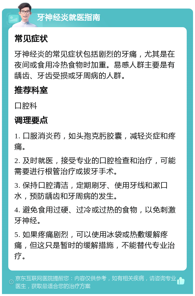 牙神经炎就医指南 常见症状 牙神经炎的常见症状包括剧烈的牙痛，尤其是在夜间或食用冷热食物时加重。易感人群主要是有龋齿、牙齿受损或牙周病的人群。 推荐科室 口腔科 调理要点 1. 口服消炎药，如头孢克肟胶囊，减轻炎症和疼痛。 2. 及时就医，接受专业的口腔检查和治疗，可能需要进行根管治疗或拔牙手术。 3. 保持口腔清洁，定期刷牙、使用牙线和漱口水，预防龋齿和牙周病的发生。 4. 避免食用过硬、过冷或过热的食物，以免刺激牙神经。 5. 如果疼痛剧烈，可以使用冰袋或热敷缓解疼痛，但这只是暂时的缓解措施，不能替代专业治疗。