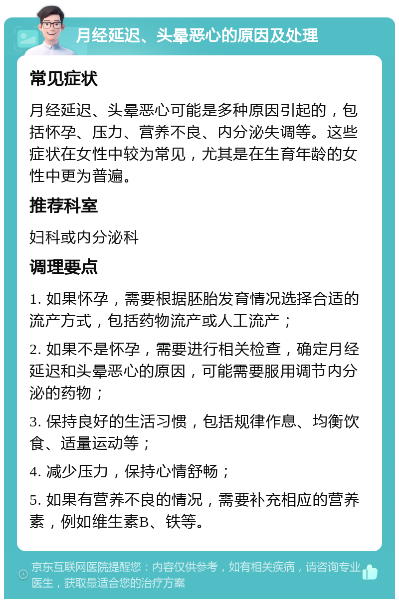 月经延迟、头晕恶心的原因及处理 常见症状 月经延迟、头晕恶心可能是多种原因引起的，包括怀孕、压力、营养不良、内分泌失调等。这些症状在女性中较为常见，尤其是在生育年龄的女性中更为普遍。 推荐科室 妇科或内分泌科 调理要点 1. 如果怀孕，需要根据胚胎发育情况选择合适的流产方式，包括药物流产或人工流产； 2. 如果不是怀孕，需要进行相关检查，确定月经延迟和头晕恶心的原因，可能需要服用调节内分泌的药物； 3. 保持良好的生活习惯，包括规律作息、均衡饮食、适量运动等； 4. 减少压力，保持心情舒畅； 5. 如果有营养不良的情况，需要补充相应的营养素，例如维生素B、铁等。