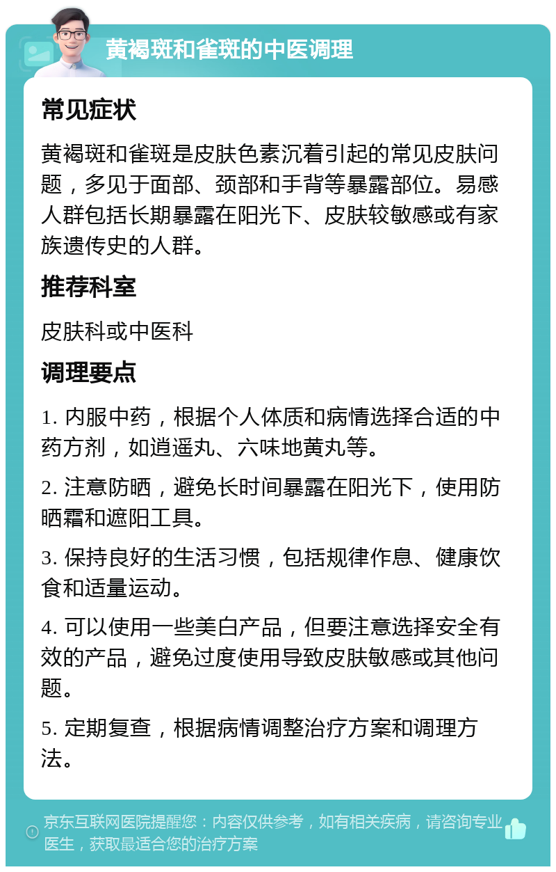 黄褐斑和雀斑的中医调理 常见症状 黄褐斑和雀斑是皮肤色素沉着引起的常见皮肤问题，多见于面部、颈部和手背等暴露部位。易感人群包括长期暴露在阳光下、皮肤较敏感或有家族遗传史的人群。 推荐科室 皮肤科或中医科 调理要点 1. 内服中药，根据个人体质和病情选择合适的中药方剂，如逍遥丸、六味地黄丸等。 2. 注意防晒，避免长时间暴露在阳光下，使用防晒霜和遮阳工具。 3. 保持良好的生活习惯，包括规律作息、健康饮食和适量运动。 4. 可以使用一些美白产品，但要注意选择安全有效的产品，避免过度使用导致皮肤敏感或其他问题。 5. 定期复查，根据病情调整治疗方案和调理方法。