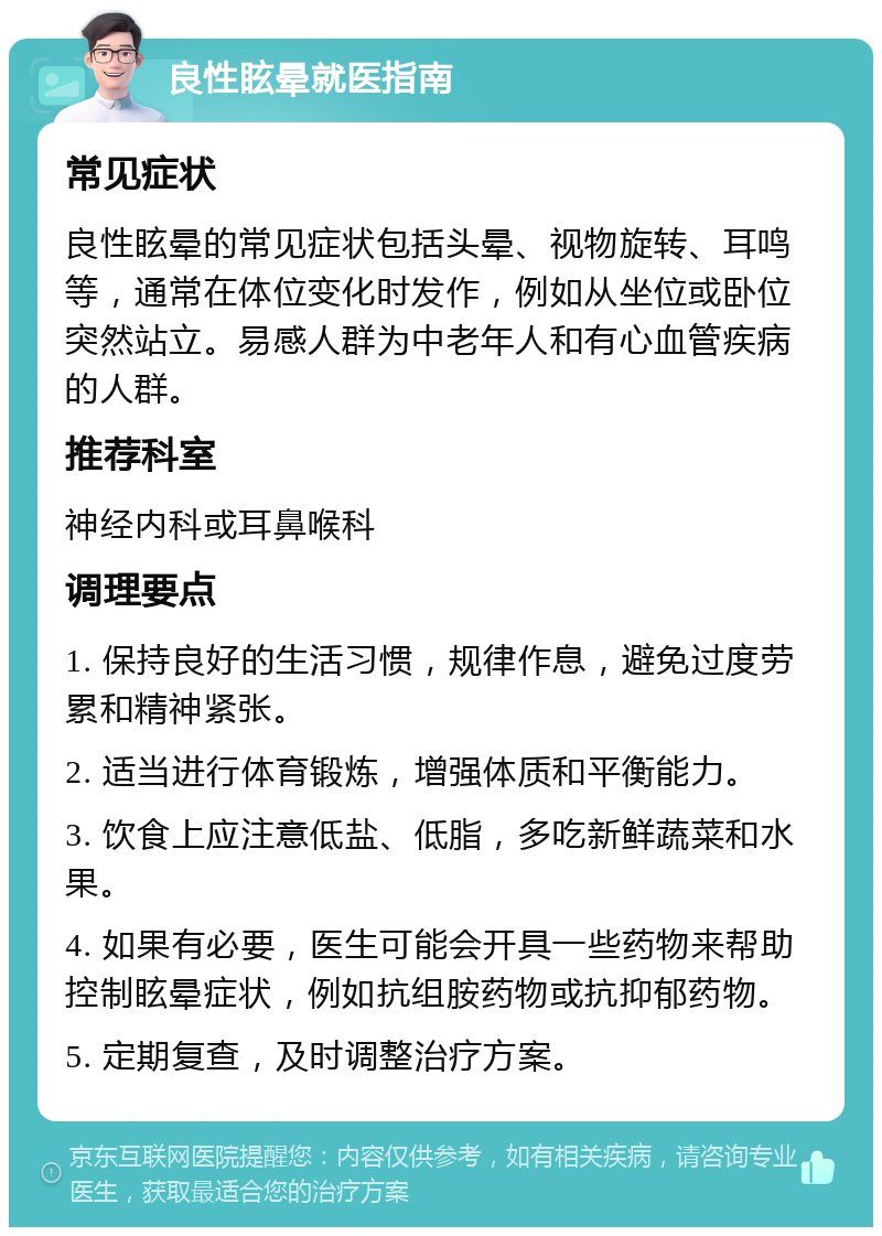 良性眩晕就医指南 常见症状 良性眩晕的常见症状包括头晕、视物旋转、耳鸣等，通常在体位变化时发作，例如从坐位或卧位突然站立。易感人群为中老年人和有心血管疾病的人群。 推荐科室 神经内科或耳鼻喉科 调理要点 1. 保持良好的生活习惯，规律作息，避免过度劳累和精神紧张。 2. 适当进行体育锻炼，增强体质和平衡能力。 3. 饮食上应注意低盐、低脂，多吃新鲜蔬菜和水果。 4. 如果有必要，医生可能会开具一些药物来帮助控制眩晕症状，例如抗组胺药物或抗抑郁药物。 5. 定期复查，及时调整治疗方案。