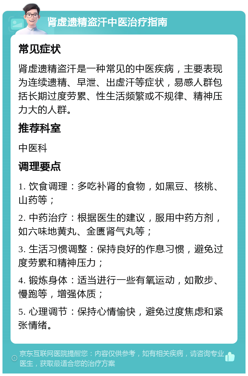 肾虚遗精盗汗中医治疗指南 常见症状 肾虚遗精盗汗是一种常见的中医疾病，主要表现为连续遗精、早泄、出虚汗等症状，易感人群包括长期过度劳累、性生活频繁或不规律、精神压力大的人群。 推荐科室 中医科 调理要点 1. 饮食调理：多吃补肾的食物，如黑豆、核桃、山药等； 2. 中药治疗：根据医生的建议，服用中药方剂，如六味地黄丸、金匮肾气丸等； 3. 生活习惯调整：保持良好的作息习惯，避免过度劳累和精神压力； 4. 锻炼身体：适当进行一些有氧运动，如散步、慢跑等，增强体质； 5. 心理调节：保持心情愉快，避免过度焦虑和紧张情绪。