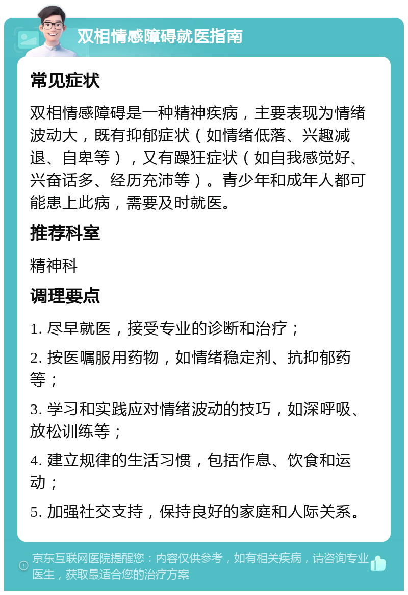 双相情感障碍就医指南 常见症状 双相情感障碍是一种精神疾病，主要表现为情绪波动大，既有抑郁症状（如情绪低落、兴趣减退、自卑等），又有躁狂症状（如自我感觉好、兴奋话多、经历充沛等）。青少年和成年人都可能患上此病，需要及时就医。 推荐科室 精神科 调理要点 1. 尽早就医，接受专业的诊断和治疗； 2. 按医嘱服用药物，如情绪稳定剂、抗抑郁药等； 3. 学习和实践应对情绪波动的技巧，如深呼吸、放松训练等； 4. 建立规律的生活习惯，包括作息、饮食和运动； 5. 加强社交支持，保持良好的家庭和人际关系。