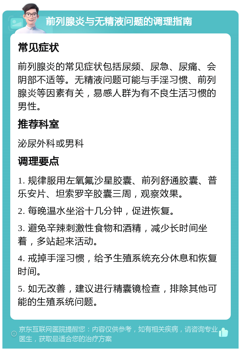 前列腺炎与无精液问题的调理指南 常见症状 前列腺炎的常见症状包括尿频、尿急、尿痛、会阴部不适等。无精液问题可能与手淫习惯、前列腺炎等因素有关，易感人群为有不良生活习惯的男性。 推荐科室 泌尿外科或男科 调理要点 1. 规律服用左氧氟沙星胶囊、前列舒通胶囊、普乐安片、坦索罗辛胶囊三周，观察效果。 2. 每晚温水坐浴十几分钟，促进恢复。 3. 避免辛辣刺激性食物和酒精，减少长时间坐着，多站起来活动。 4. 戒掉手淫习惯，给予生殖系统充分休息和恢复时间。 5. 如无改善，建议进行精囊镜检查，排除其他可能的生殖系统问题。