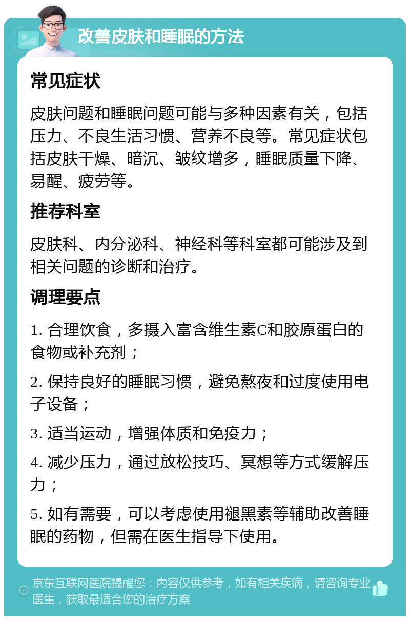 改善皮肤和睡眠的方法 常见症状 皮肤问题和睡眠问题可能与多种因素有关，包括压力、不良生活习惯、营养不良等。常见症状包括皮肤干燥、暗沉、皱纹增多，睡眠质量下降、易醒、疲劳等。 推荐科室 皮肤科、内分泌科、神经科等科室都可能涉及到相关问题的诊断和治疗。 调理要点 1. 合理饮食，多摄入富含维生素C和胶原蛋白的食物或补充剂； 2. 保持良好的睡眠习惯，避免熬夜和过度使用电子设备； 3. 适当运动，增强体质和免疫力； 4. 减少压力，通过放松技巧、冥想等方式缓解压力； 5. 如有需要，可以考虑使用褪黑素等辅助改善睡眠的药物，但需在医生指导下使用。