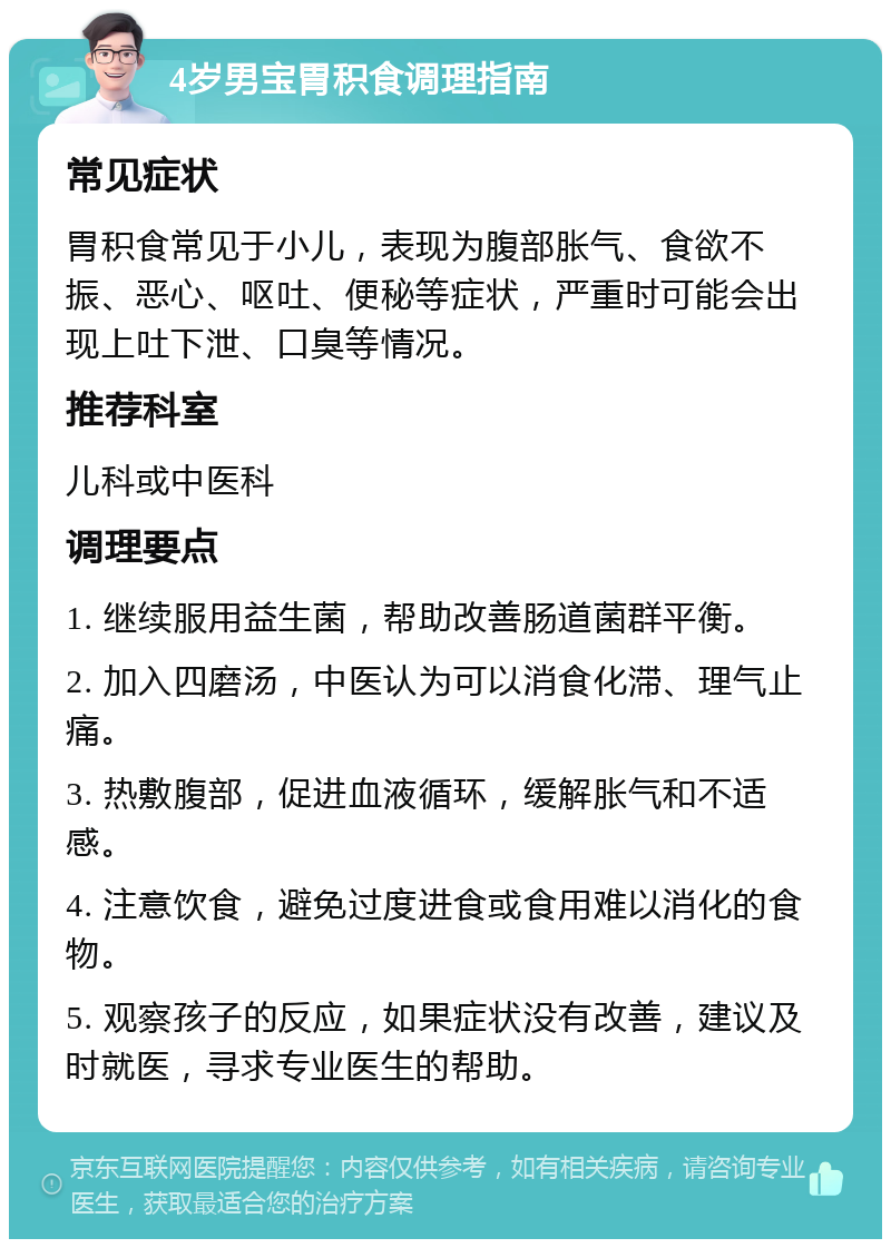 4岁男宝胃积食调理指南 常见症状 胃积食常见于小儿，表现为腹部胀气、食欲不振、恶心、呕吐、便秘等症状，严重时可能会出现上吐下泄、口臭等情况。 推荐科室 儿科或中医科 调理要点 1. 继续服用益生菌，帮助改善肠道菌群平衡。 2. 加入四磨汤，中医认为可以消食化滞、理气止痛。 3. 热敷腹部，促进血液循环，缓解胀气和不适感。 4. 注意饮食，避免过度进食或食用难以消化的食物。 5. 观察孩子的反应，如果症状没有改善，建议及时就医，寻求专业医生的帮助。