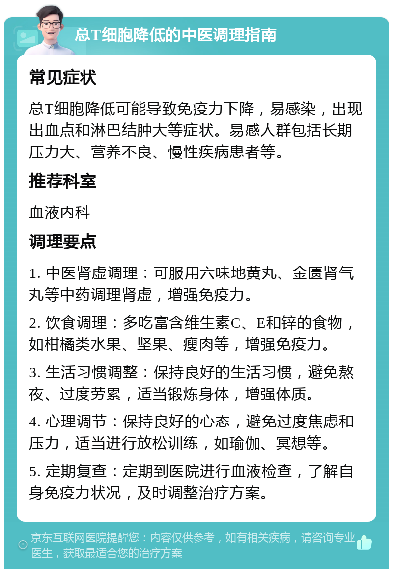 总T细胞降低的中医调理指南 常见症状 总T细胞降低可能导致免疫力下降，易感染，出现出血点和淋巴结肿大等症状。易感人群包括长期压力大、营养不良、慢性疾病患者等。 推荐科室 血液内科 调理要点 1. 中医肾虚调理：可服用六味地黄丸、金匮肾气丸等中药调理肾虚，增强免疫力。 2. 饮食调理：多吃富含维生素C、E和锌的食物，如柑橘类水果、坚果、瘦肉等，增强免疫力。 3. 生活习惯调整：保持良好的生活习惯，避免熬夜、过度劳累，适当锻炼身体，增强体质。 4. 心理调节：保持良好的心态，避免过度焦虑和压力，适当进行放松训练，如瑜伽、冥想等。 5. 定期复查：定期到医院进行血液检查，了解自身免疫力状况，及时调整治疗方案。