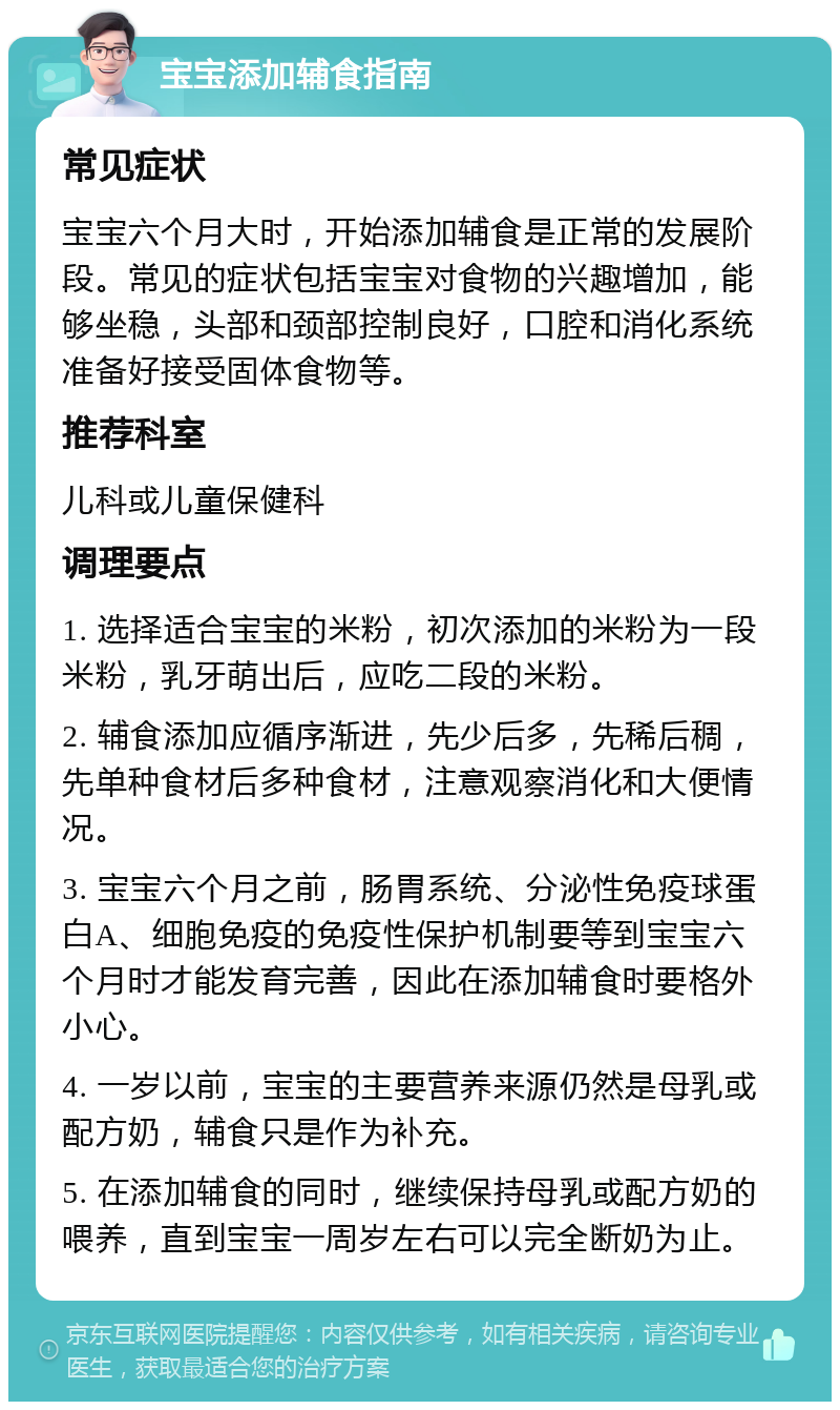 宝宝添加辅食指南 常见症状 宝宝六个月大时，开始添加辅食是正常的发展阶段。常见的症状包括宝宝对食物的兴趣增加，能够坐稳，头部和颈部控制良好，口腔和消化系统准备好接受固体食物等。 推荐科室 儿科或儿童保健科 调理要点 1. 选择适合宝宝的米粉，初次添加的米粉为一段米粉，乳牙萌出后，应吃二段的米粉。 2. 辅食添加应循序渐进，先少后多，先稀后稠，先单种食材后多种食材，注意观察消化和大便情况。 3. 宝宝六个月之前，肠胃系统、分泌性免疫球蛋白A、细胞免疫的免疫性保护机制要等到宝宝六个月时才能发育完善，因此在添加辅食时要格外小心。 4. 一岁以前，宝宝的主要营养来源仍然是母乳或配方奶，辅食只是作为补充。 5. 在添加辅食的同时，继续保持母乳或配方奶的喂养，直到宝宝一周岁左右可以完全断奶为止。