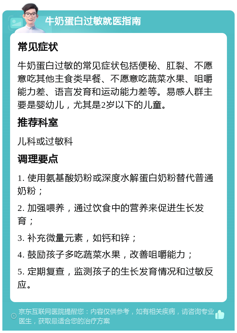 牛奶蛋白过敏就医指南 常见症状 牛奶蛋白过敏的常见症状包括便秘、肛裂、不愿意吃其他主食类早餐、不愿意吃蔬菜水果、咀嚼能力差、语言发育和运动能力差等。易感人群主要是婴幼儿，尤其是2岁以下的儿童。 推荐科室 儿科或过敏科 调理要点 1. 使用氨基酸奶粉或深度水解蛋白奶粉替代普通奶粉； 2. 加强喂养，通过饮食中的营养来促进生长发育； 3. 补充微量元素，如钙和锌； 4. 鼓励孩子多吃蔬菜水果，改善咀嚼能力； 5. 定期复查，监测孩子的生长发育情况和过敏反应。