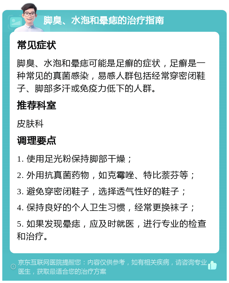 脚臭、水泡和晕痣的治疗指南 常见症状 脚臭、水泡和晕痣可能是足癣的症状，足癣是一种常见的真菌感染，易感人群包括经常穿密闭鞋子、脚部多汗或免疫力低下的人群。 推荐科室 皮肤科 调理要点 1. 使用足光粉保持脚部干燥； 2. 外用抗真菌药物，如克霉唑、特比萘芬等； 3. 避免穿密闭鞋子，选择透气性好的鞋子； 4. 保持良好的个人卫生习惯，经常更换袜子； 5. 如果发现晕痣，应及时就医，进行专业的检查和治疗。