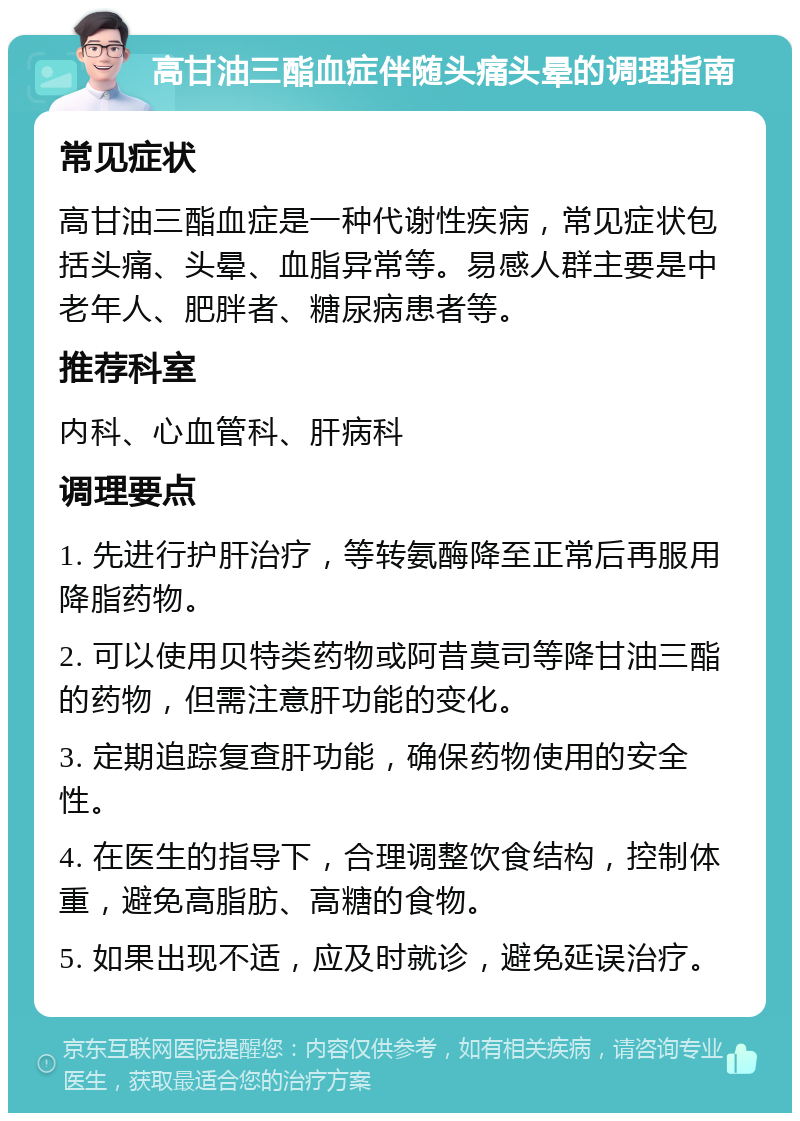 高甘油三酯血症伴随头痛头晕的调理指南 常见症状 高甘油三酯血症是一种代谢性疾病，常见症状包括头痛、头晕、血脂异常等。易感人群主要是中老年人、肥胖者、糖尿病患者等。 推荐科室 内科、心血管科、肝病科 调理要点 1. 先进行护肝治疗，等转氨酶降至正常后再服用降脂药物。 2. 可以使用贝特类药物或阿昔莫司等降甘油三酯的药物，但需注意肝功能的变化。 3. 定期追踪复查肝功能，确保药物使用的安全性。 4. 在医生的指导下，合理调整饮食结构，控制体重，避免高脂肪、高糖的食物。 5. 如果出现不适，应及时就诊，避免延误治疗。