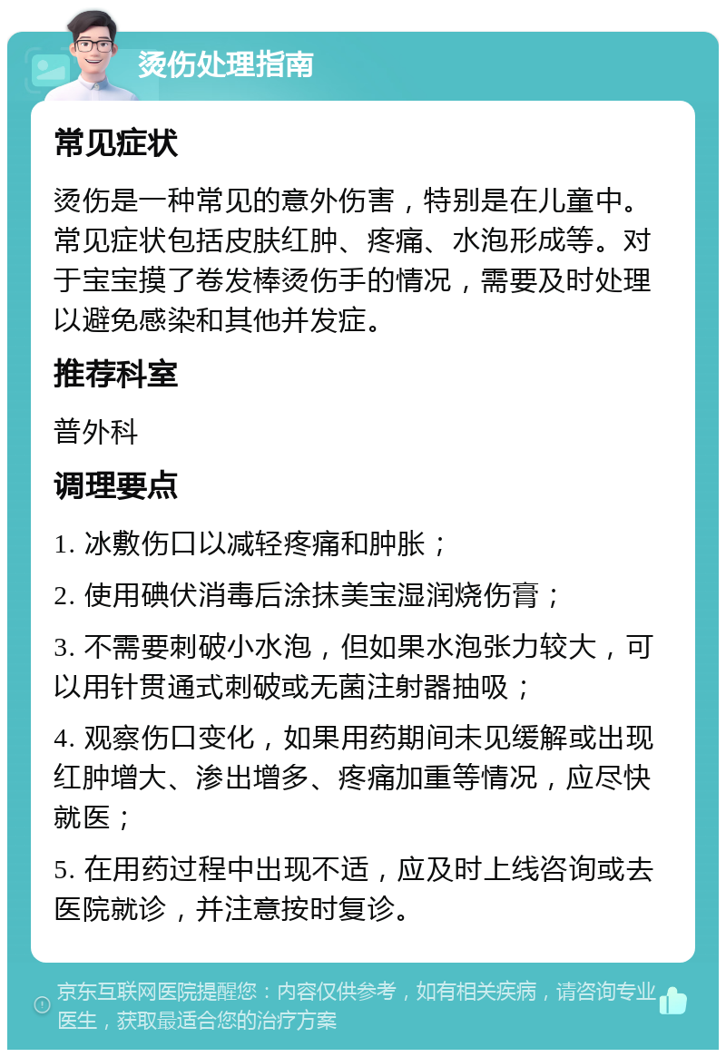 烫伤处理指南 常见症状 烫伤是一种常见的意外伤害，特别是在儿童中。常见症状包括皮肤红肿、疼痛、水泡形成等。对于宝宝摸了卷发棒烫伤手的情况，需要及时处理以避免感染和其他并发症。 推荐科室 普外科 调理要点 1. 冰敷伤口以减轻疼痛和肿胀； 2. 使用碘伏消毒后涂抹美宝湿润烧伤膏； 3. 不需要刺破小水泡，但如果水泡张力较大，可以用针贯通式刺破或无菌注射器抽吸； 4. 观察伤口变化，如果用药期间未见缓解或出现红肿增大、渗出增多、疼痛加重等情况，应尽快就医； 5. 在用药过程中出现不适，应及时上线咨询或去医院就诊，并注意按时复诊。