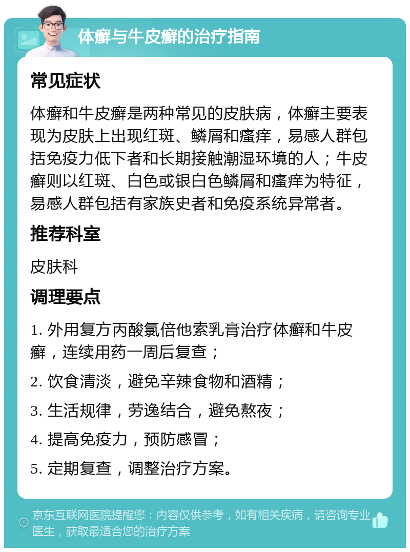 体癣与牛皮癣的治疗指南 常见症状 体癣和牛皮癣是两种常见的皮肤病，体癣主要表现为皮肤上出现红斑、鳞屑和瘙痒，易感人群包括免疫力低下者和长期接触潮湿环境的人；牛皮癣则以红斑、白色或银白色鳞屑和瘙痒为特征，易感人群包括有家族史者和免疫系统异常者。 推荐科室 皮肤科 调理要点 1. 外用复方丙酸氯倍他索乳膏治疗体癣和牛皮癣，连续用药一周后复查； 2. 饮食清淡，避免辛辣食物和酒精； 3. 生活规律，劳逸结合，避免熬夜； 4. 提高免疫力，预防感冒； 5. 定期复查，调整治疗方案。