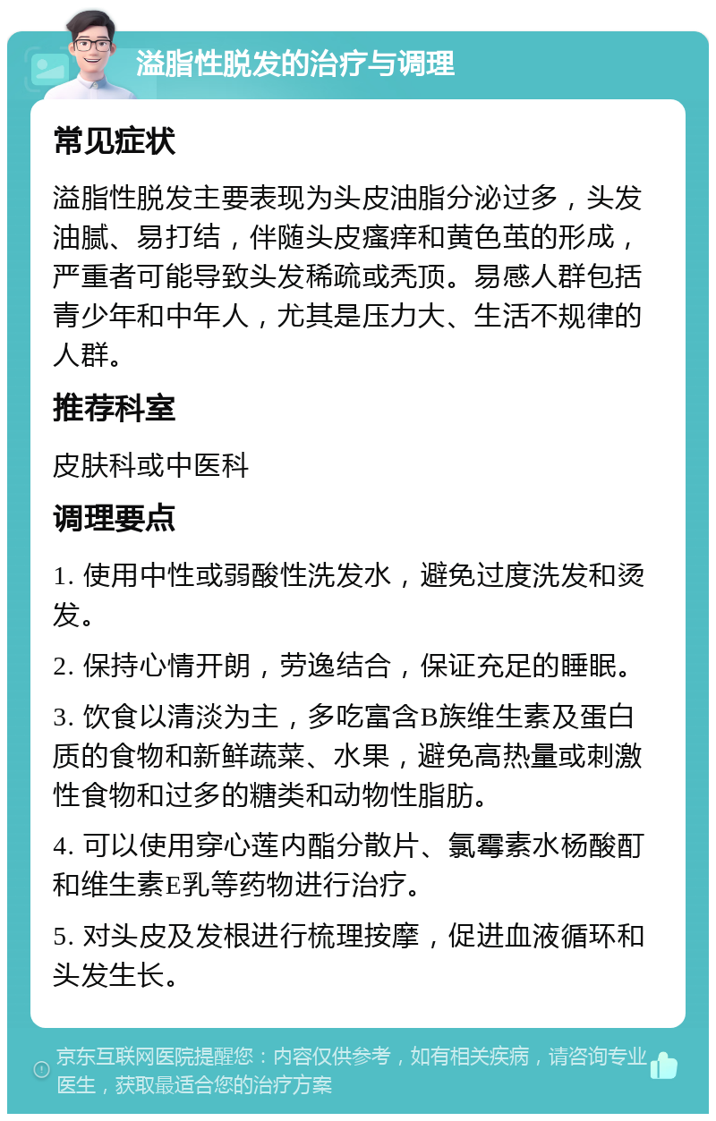 溢脂性脱发的治疗与调理 常见症状 溢脂性脱发主要表现为头皮油脂分泌过多，头发油腻、易打结，伴随头皮瘙痒和黄色茧的形成，严重者可能导致头发稀疏或秃顶。易感人群包括青少年和中年人，尤其是压力大、生活不规律的人群。 推荐科室 皮肤科或中医科 调理要点 1. 使用中性或弱酸性洗发水，避免过度洗发和烫发。 2. 保持心情开朗，劳逸结合，保证充足的睡眠。 3. 饮食以清淡为主，多吃富含B族维生素及蛋白质的食物和新鲜蔬菜、水果，避免高热量或刺激性食物和过多的糖类和动物性脂肪。 4. 可以使用穿心莲内酯分散片、氯霉素水杨酸酊和维生素E乳等药物进行治疗。 5. 对头皮及发根进行梳理按摩，促进血液循环和头发生长。