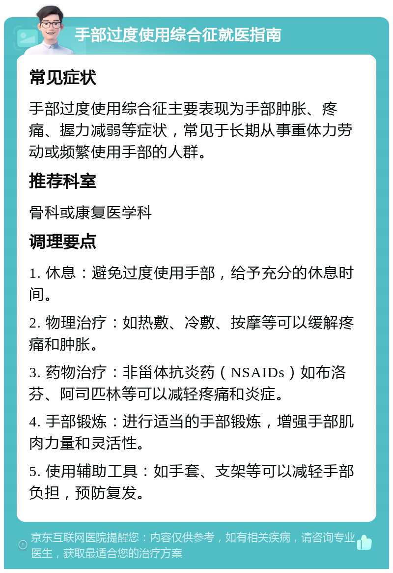 手部过度使用综合征就医指南 常见症状 手部过度使用综合征主要表现为手部肿胀、疼痛、握力减弱等症状，常见于长期从事重体力劳动或频繁使用手部的人群。 推荐科室 骨科或康复医学科 调理要点 1. 休息：避免过度使用手部，给予充分的休息时间。 2. 物理治疗：如热敷、冷敷、按摩等可以缓解疼痛和肿胀。 3. 药物治疗：非甾体抗炎药（NSAIDs）如布洛芬、阿司匹林等可以减轻疼痛和炎症。 4. 手部锻炼：进行适当的手部锻炼，增强手部肌肉力量和灵活性。 5. 使用辅助工具：如手套、支架等可以减轻手部负担，预防复发。