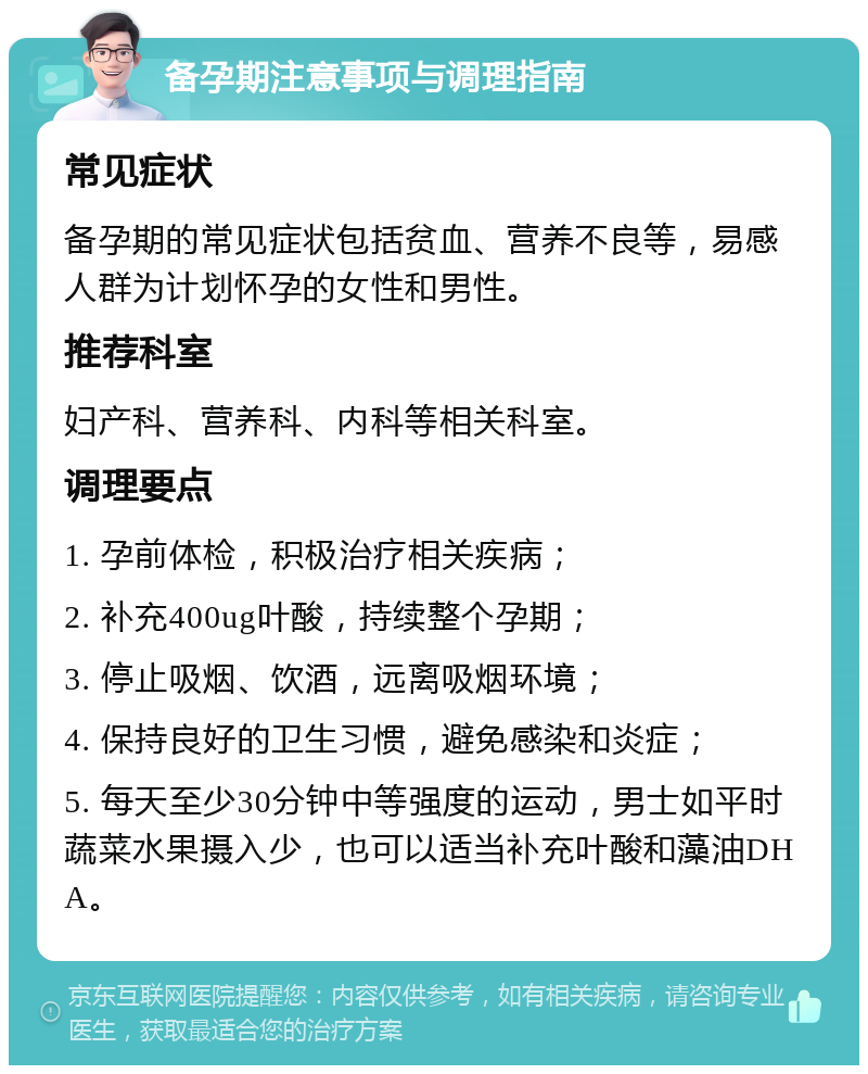 备孕期注意事项与调理指南 常见症状 备孕期的常见症状包括贫血、营养不良等，易感人群为计划怀孕的女性和男性。 推荐科室 妇产科、营养科、内科等相关科室。 调理要点 1. 孕前体检，积极治疗相关疾病； 2. 补充400ug叶酸，持续整个孕期； 3. 停止吸烟、饮酒，远离吸烟环境； 4. 保持良好的卫生习惯，避免感染和炎症； 5. 每天至少30分钟中等强度的运动，男士如平时蔬菜水果摄入少，也可以适当补充叶酸和藻油DHA。