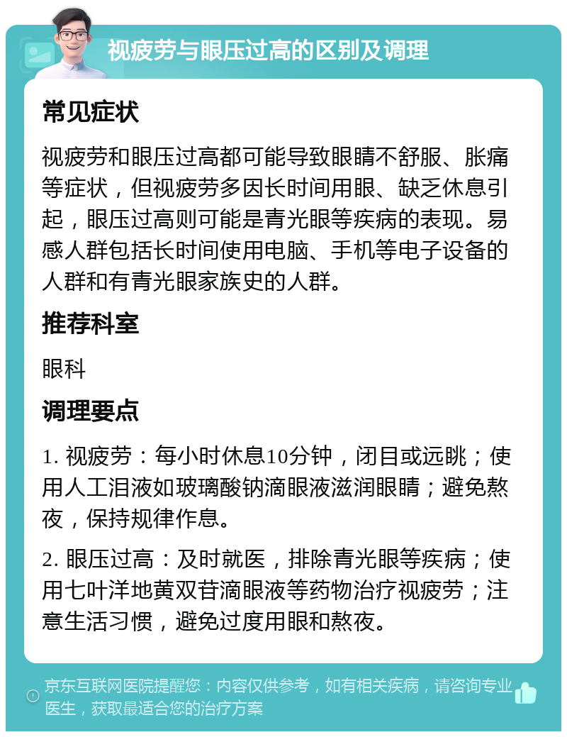 视疲劳与眼压过高的区别及调理 常见症状 视疲劳和眼压过高都可能导致眼睛不舒服、胀痛等症状，但视疲劳多因长时间用眼、缺乏休息引起，眼压过高则可能是青光眼等疾病的表现。易感人群包括长时间使用电脑、手机等电子设备的人群和有青光眼家族史的人群。 推荐科室 眼科 调理要点 1. 视疲劳：每小时休息10分钟，闭目或远眺；使用人工泪液如玻璃酸钠滴眼液滋润眼睛；避免熬夜，保持规律作息。 2. 眼压过高：及时就医，排除青光眼等疾病；使用七叶洋地黄双苷滴眼液等药物治疗视疲劳；注意生活习惯，避免过度用眼和熬夜。