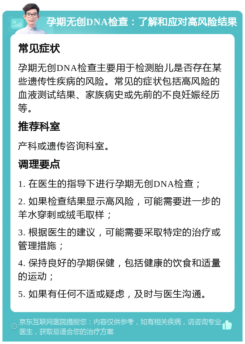 孕期无创DNA检查：了解和应对高风险结果 常见症状 孕期无创DNA检查主要用于检测胎儿是否存在某些遗传性疾病的风险。常见的症状包括高风险的血液测试结果、家族病史或先前的不良妊娠经历等。 推荐科室 产科或遗传咨询科室。 调理要点 1. 在医生的指导下进行孕期无创DNA检查； 2. 如果检查结果显示高风险，可能需要进一步的羊水穿刺或绒毛取样； 3. 根据医生的建议，可能需要采取特定的治疗或管理措施； 4. 保持良好的孕期保健，包括健康的饮食和适量的运动； 5. 如果有任何不适或疑虑，及时与医生沟通。