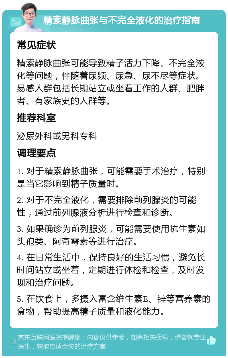 精索静脉曲张与不完全液化的治疗指南 常见症状 精索静脉曲张可能导致精子活力下降、不完全液化等问题，伴随着尿频、尿急、尿不尽等症状。易感人群包括长期站立或坐着工作的人群、肥胖者、有家族史的人群等。 推荐科室 泌尿外科或男科专科 调理要点 1. 对于精索静脉曲张，可能需要手术治疗，特别是当它影响到精子质量时。 2. 对于不完全液化，需要排除前列腺炎的可能性，通过前列腺液分析进行检查和诊断。 3. 如果确诊为前列腺炎，可能需要使用抗生素如头孢类、阿奇霉素等进行治疗。 4. 在日常生活中，保持良好的生活习惯，避免长时间站立或坐着，定期进行体检和检查，及时发现和治疗问题。 5. 在饮食上，多摄入富含维生素E、锌等营养素的食物，帮助提高精子质量和液化能力。