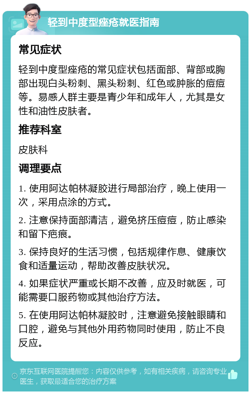 轻到中度型痤疮就医指南 常见症状 轻到中度型痤疮的常见症状包括面部、背部或胸部出现白头粉刺、黑头粉刺、红色或肿胀的痘痘等。易感人群主要是青少年和成年人，尤其是女性和油性皮肤者。 推荐科室 皮肤科 调理要点 1. 使用阿达帕林凝胶进行局部治疗，晚上使用一次，采用点涂的方式。 2. 注意保持面部清洁，避免挤压痘痘，防止感染和留下疤痕。 3. 保持良好的生活习惯，包括规律作息、健康饮食和适量运动，帮助改善皮肤状况。 4. 如果症状严重或长期不改善，应及时就医，可能需要口服药物或其他治疗方法。 5. 在使用阿达帕林凝胶时，注意避免接触眼睛和口腔，避免与其他外用药物同时使用，防止不良反应。