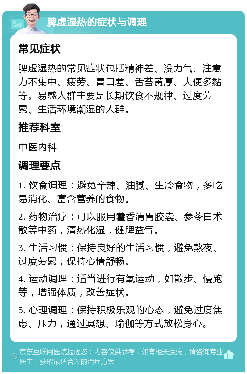 脾虚湿热的症状与调理 常见症状 脾虚湿热的常见症状包括精神差、没力气、注意力不集中、疲劳、胃口差、舌苔黄厚、大便多黏等。易感人群主要是长期饮食不规律、过度劳累、生活环境潮湿的人群。 推荐科室 中医内科 调理要点 1. 饮食调理：避免辛辣、油腻、生冷食物，多吃易消化、富含营养的食物。 2. 药物治疗：可以服用藿香清胃胶囊、参苓白术散等中药，清热化湿，健脾益气。 3. 生活习惯：保持良好的生活习惯，避免熬夜、过度劳累，保持心情舒畅。 4. 运动调理：适当进行有氧运动，如散步、慢跑等，增强体质，改善症状。 5. 心理调理：保持积极乐观的心态，避免过度焦虑、压力，通过冥想、瑜伽等方式放松身心。