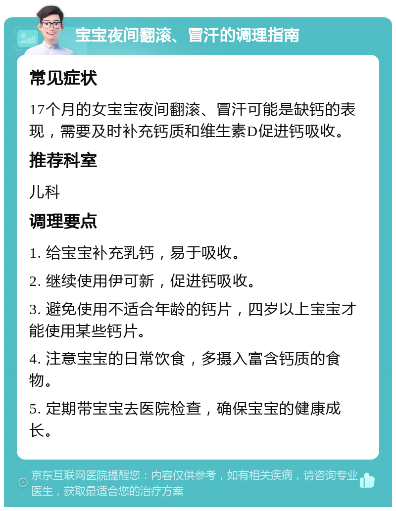 宝宝夜间翻滚、冒汗的调理指南 常见症状 17个月的女宝宝夜间翻滚、冒汗可能是缺钙的表现，需要及时补充钙质和维生素D促进钙吸收。 推荐科室 儿科 调理要点 1. 给宝宝补充乳钙，易于吸收。 2. 继续使用伊可新，促进钙吸收。 3. 避免使用不适合年龄的钙片，四岁以上宝宝才能使用某些钙片。 4. 注意宝宝的日常饮食，多摄入富含钙质的食物。 5. 定期带宝宝去医院检查，确保宝宝的健康成长。