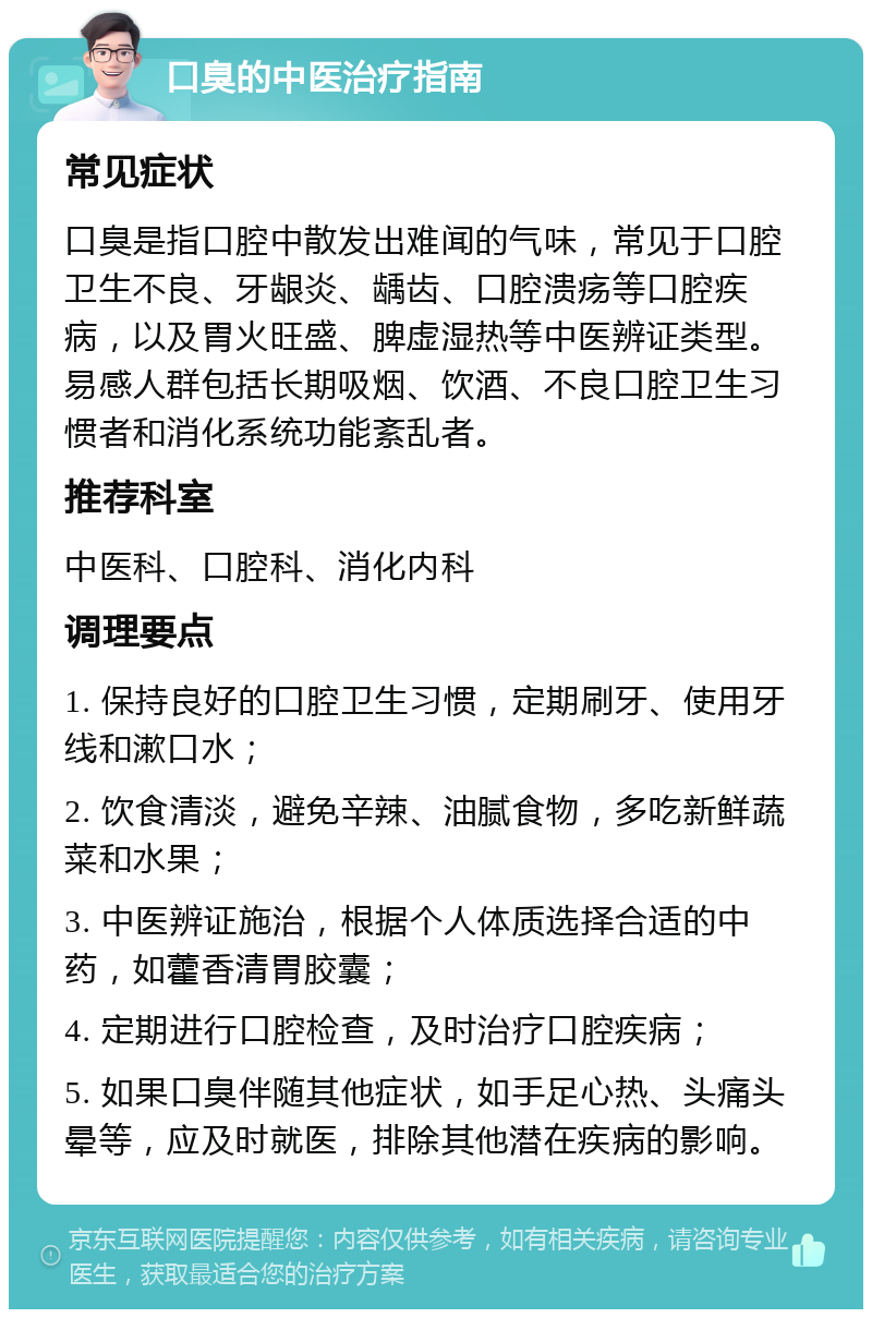 口臭的中医治疗指南 常见症状 口臭是指口腔中散发出难闻的气味，常见于口腔卫生不良、牙龈炎、龋齿、口腔溃疡等口腔疾病，以及胃火旺盛、脾虚湿热等中医辨证类型。易感人群包括长期吸烟、饮酒、不良口腔卫生习惯者和消化系统功能紊乱者。 推荐科室 中医科、口腔科、消化内科 调理要点 1. 保持良好的口腔卫生习惯，定期刷牙、使用牙线和漱口水； 2. 饮食清淡，避免辛辣、油腻食物，多吃新鲜蔬菜和水果； 3. 中医辨证施治，根据个人体质选择合适的中药，如藿香清胃胶囊； 4. 定期进行口腔检查，及时治疗口腔疾病； 5. 如果口臭伴随其他症状，如手足心热、头痛头晕等，应及时就医，排除其他潜在疾病的影响。