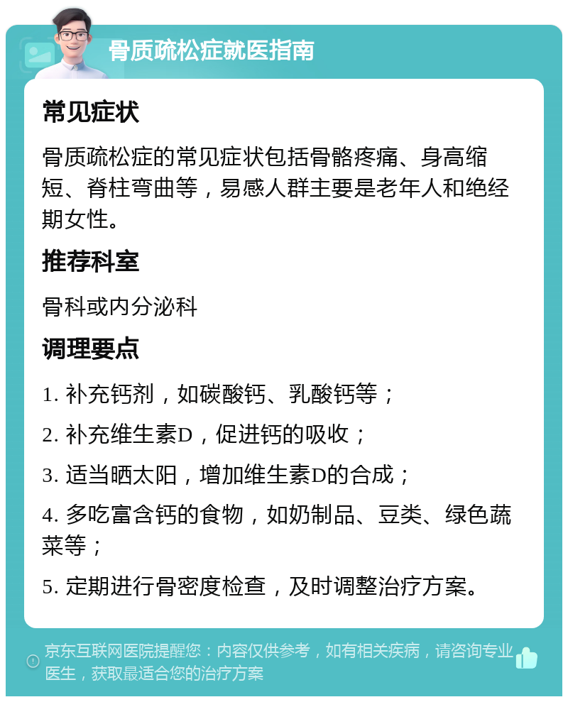 骨质疏松症就医指南 常见症状 骨质疏松症的常见症状包括骨骼疼痛、身高缩短、脊柱弯曲等，易感人群主要是老年人和绝经期女性。 推荐科室 骨科或内分泌科 调理要点 1. 补充钙剂，如碳酸钙、乳酸钙等； 2. 补充维生素D，促进钙的吸收； 3. 适当晒太阳，增加维生素D的合成； 4. 多吃富含钙的食物，如奶制品、豆类、绿色蔬菜等； 5. 定期进行骨密度检查，及时调整治疗方案。