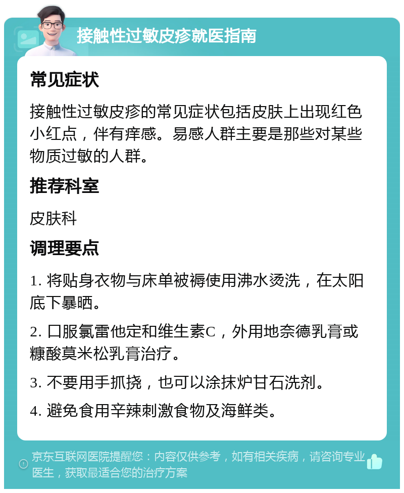 接触性过敏皮疹就医指南 常见症状 接触性过敏皮疹的常见症状包括皮肤上出现红色小红点，伴有痒感。易感人群主要是那些对某些物质过敏的人群。 推荐科室 皮肤科 调理要点 1. 将贴身衣物与床单被褥使用沸水烫洗，在太阳底下暴晒。 2. 口服氯雷他定和维生素C，外用地奈德乳膏或糠酸莫米松乳膏治疗。 3. 不要用手抓挠，也可以涂抹炉甘石洗剂。 4. 避免食用辛辣刺激食物及海鲜类。