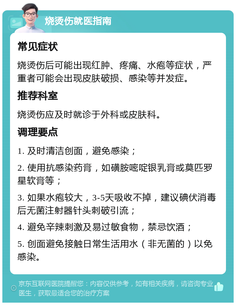 烧烫伤就医指南 常见症状 烧烫伤后可能出现红肿、疼痛、水疱等症状，严重者可能会出现皮肤破损、感染等并发症。 推荐科室 烧烫伤应及时就诊于外科或皮肤科。 调理要点 1. 及时清洁创面，避免感染； 2. 使用抗感染药膏，如磺胺嘧啶银乳膏或莫匹罗星软膏等； 3. 如果水疱较大，3-5天吸收不掉，建议碘伏消毒后无菌注射器针头刺破引流； 4. 避免辛辣刺激及易过敏食物，禁忌饮酒； 5. 创面避免接触日常生活用水（非无菌的）以免感染。