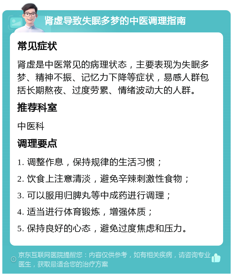 肾虚导致失眠多梦的中医调理指南 常见症状 肾虚是中医常见的病理状态，主要表现为失眠多梦、精神不振、记忆力下降等症状，易感人群包括长期熬夜、过度劳累、情绪波动大的人群。 推荐科室 中医科 调理要点 1. 调整作息，保持规律的生活习惯； 2. 饮食上注意清淡，避免辛辣刺激性食物； 3. 可以服用归脾丸等中成药进行调理； 4. 适当进行体育锻炼，增强体质； 5. 保持良好的心态，避免过度焦虑和压力。