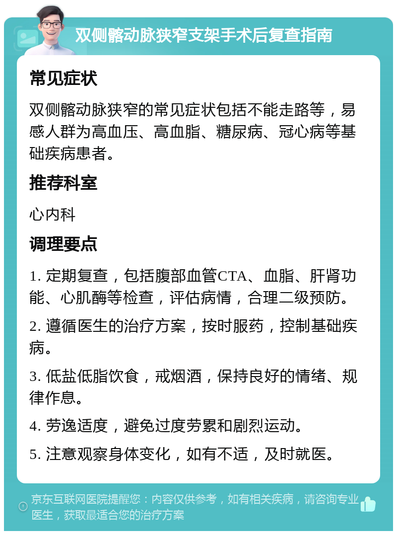 双侧髂动脉狭窄支架手术后复查指南 常见症状 双侧髂动脉狭窄的常见症状包括不能走路等，易感人群为高血压、高血脂、糖尿病、冠心病等基础疾病患者。 推荐科室 心内科 调理要点 1. 定期复查，包括腹部血管CTA、血脂、肝肾功能、心肌酶等检查，评估病情，合理二级预防。 2. 遵循医生的治疗方案，按时服药，控制基础疾病。 3. 低盐低脂饮食，戒烟酒，保持良好的情绪、规律作息。 4. 劳逸适度，避免过度劳累和剧烈运动。 5. 注意观察身体变化，如有不适，及时就医。