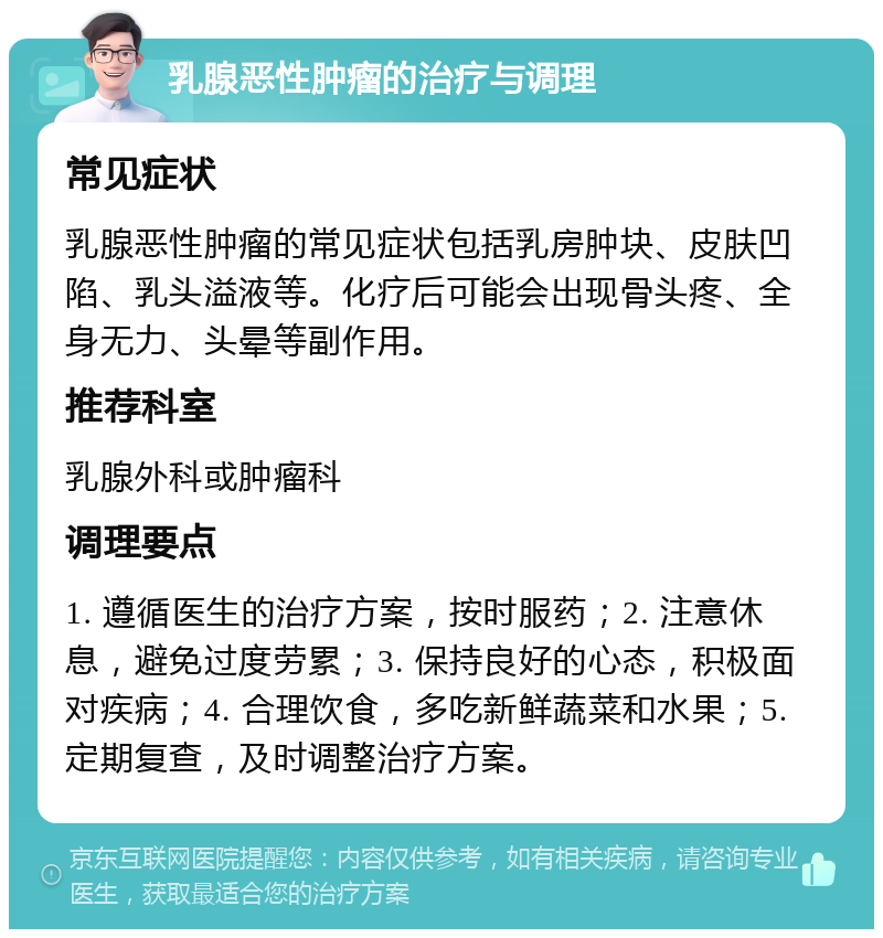 乳腺恶性肿瘤的治疗与调理 常见症状 乳腺恶性肿瘤的常见症状包括乳房肿块、皮肤凹陷、乳头溢液等。化疗后可能会出现骨头疼、全身无力、头晕等副作用。 推荐科室 乳腺外科或肿瘤科 调理要点 1. 遵循医生的治疗方案，按时服药；2. 注意休息，避免过度劳累；3. 保持良好的心态，积极面对疾病；4. 合理饮食，多吃新鲜蔬菜和水果；5. 定期复查，及时调整治疗方案。