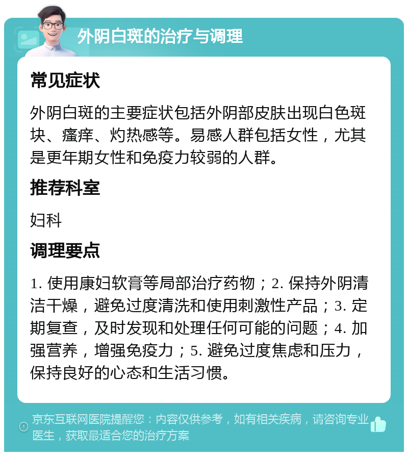 外阴白斑的治疗与调理 常见症状 外阴白斑的主要症状包括外阴部皮肤出现白色斑块、瘙痒、灼热感等。易感人群包括女性，尤其是更年期女性和免疫力较弱的人群。 推荐科室 妇科 调理要点 1. 使用康妇软膏等局部治疗药物；2. 保持外阴清洁干燥，避免过度清洗和使用刺激性产品；3. 定期复查，及时发现和处理任何可能的问题；4. 加强营养，增强免疫力；5. 避免过度焦虑和压力，保持良好的心态和生活习惯。