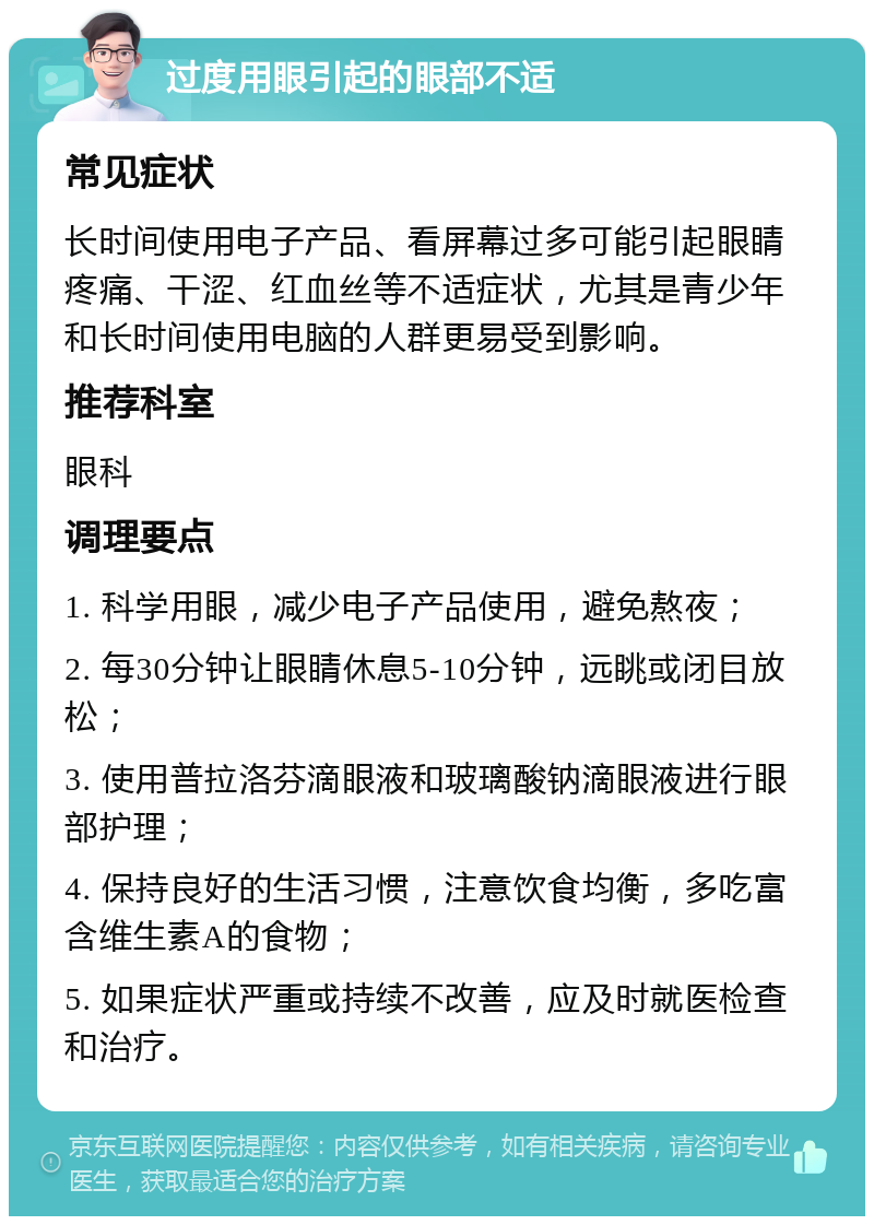 过度用眼引起的眼部不适 常见症状 长时间使用电子产品、看屏幕过多可能引起眼睛疼痛、干涩、红血丝等不适症状，尤其是青少年和长时间使用电脑的人群更易受到影响。 推荐科室 眼科 调理要点 1. 科学用眼，减少电子产品使用，避免熬夜； 2. 每30分钟让眼睛休息5-10分钟，远眺或闭目放松； 3. 使用普拉洛芬滴眼液和玻璃酸钠滴眼液进行眼部护理； 4. 保持良好的生活习惯，注意饮食均衡，多吃富含维生素A的食物； 5. 如果症状严重或持续不改善，应及时就医检查和治疗。