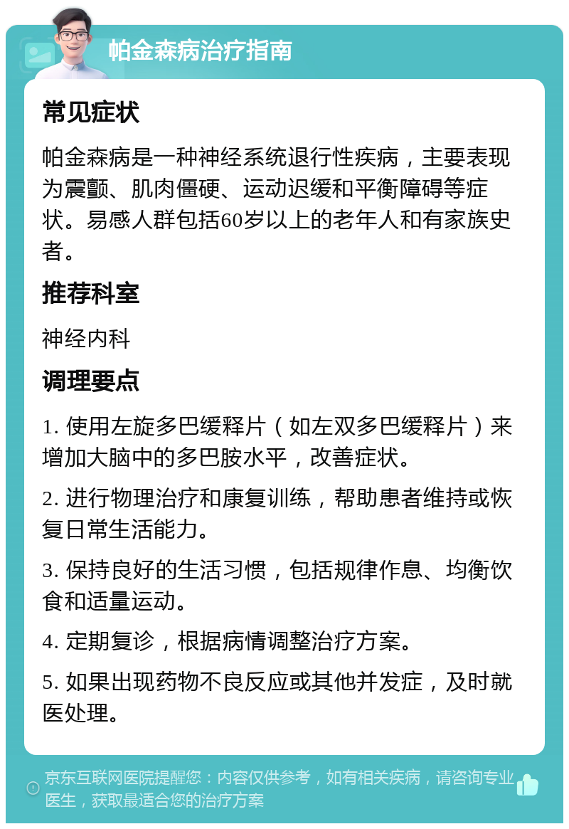 帕金森病治疗指南 常见症状 帕金森病是一种神经系统退行性疾病，主要表现为震颤、肌肉僵硬、运动迟缓和平衡障碍等症状。易感人群包括60岁以上的老年人和有家族史者。 推荐科室 神经内科 调理要点 1. 使用左旋多巴缓释片（如左双多巴缓释片）来增加大脑中的多巴胺水平，改善症状。 2. 进行物理治疗和康复训练，帮助患者维持或恢复日常生活能力。 3. 保持良好的生活习惯，包括规律作息、均衡饮食和适量运动。 4. 定期复诊，根据病情调整治疗方案。 5. 如果出现药物不良反应或其他并发症，及时就医处理。