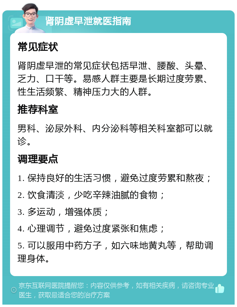 肾阴虚早泄就医指南 常见症状 肾阴虚早泄的常见症状包括早泄、腰酸、头晕、乏力、口干等。易感人群主要是长期过度劳累、性生活频繁、精神压力大的人群。 推荐科室 男科、泌尿外科、内分泌科等相关科室都可以就诊。 调理要点 1. 保持良好的生活习惯，避免过度劳累和熬夜； 2. 饮食清淡，少吃辛辣油腻的食物； 3. 多运动，增强体质； 4. 心理调节，避免过度紧张和焦虑； 5. 可以服用中药方子，如六味地黄丸等，帮助调理身体。