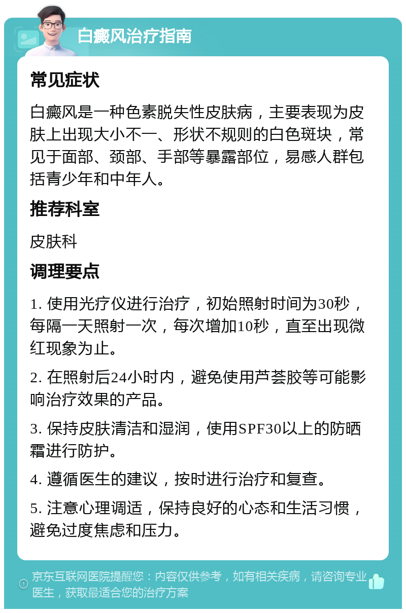 白癜风治疗指南 常见症状 白癜风是一种色素脱失性皮肤病，主要表现为皮肤上出现大小不一、形状不规则的白色斑块，常见于面部、颈部、手部等暴露部位，易感人群包括青少年和中年人。 推荐科室 皮肤科 调理要点 1. 使用光疗仪进行治疗，初始照射时间为30秒，每隔一天照射一次，每次增加10秒，直至出现微红现象为止。 2. 在照射后24小时内，避免使用芦荟胶等可能影响治疗效果的产品。 3. 保持皮肤清洁和湿润，使用SPF30以上的防晒霜进行防护。 4. 遵循医生的建议，按时进行治疗和复查。 5. 注意心理调适，保持良好的心态和生活习惯，避免过度焦虑和压力。