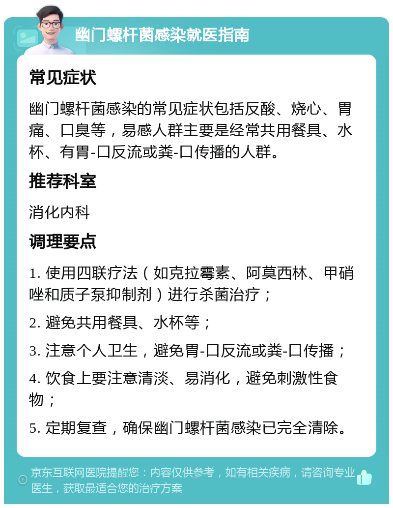 幽门螺杆菌感染就医指南 常见症状 幽门螺杆菌感染的常见症状包括反酸、烧心、胃痛、口臭等，易感人群主要是经常共用餐具、水杯、有胃-口反流或粪-口传播的人群。 推荐科室 消化内科 调理要点 1. 使用四联疗法（如克拉霉素、阿莫西林、甲硝唑和质子泵抑制剂）进行杀菌治疗； 2. 避免共用餐具、水杯等； 3. 注意个人卫生，避免胃-口反流或粪-口传播； 4. 饮食上要注意清淡、易消化，避免刺激性食物； 5. 定期复查，确保幽门螺杆菌感染已完全清除。