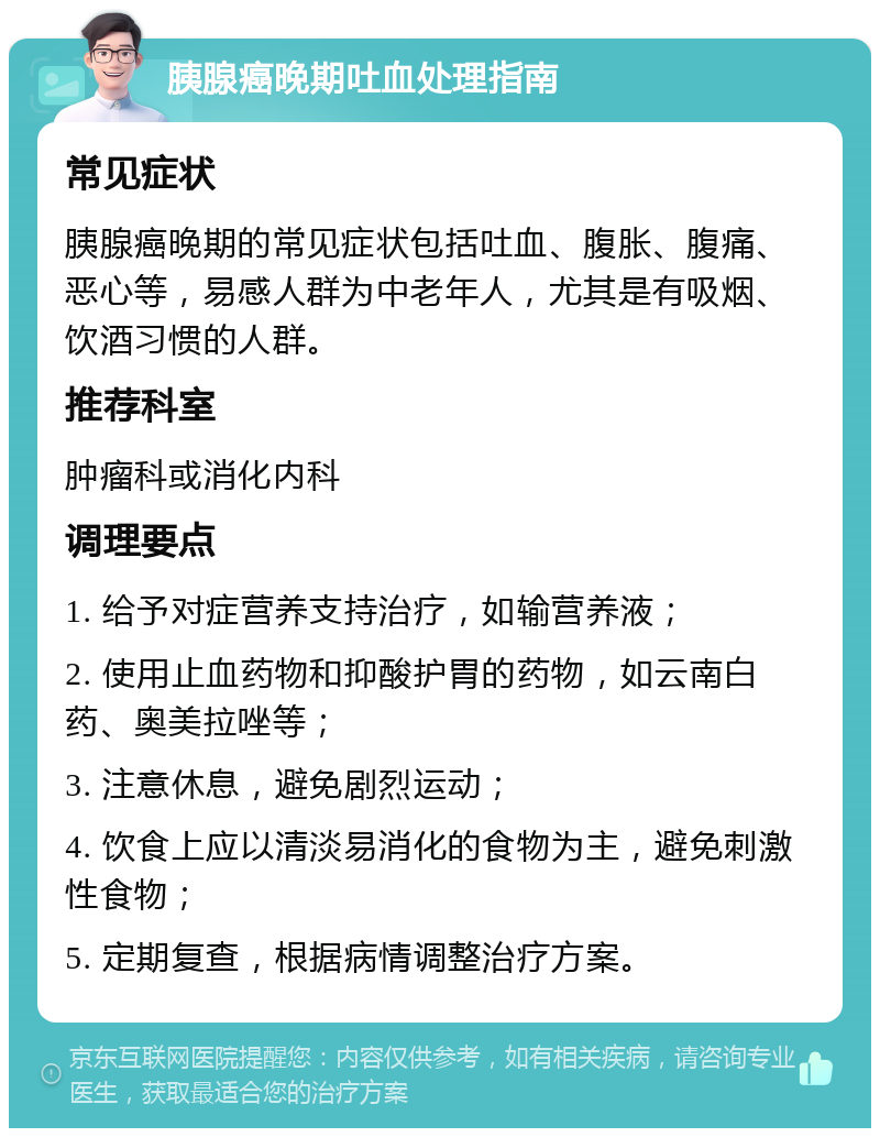 胰腺癌晚期吐血处理指南 常见症状 胰腺癌晚期的常见症状包括吐血、腹胀、腹痛、恶心等，易感人群为中老年人，尤其是有吸烟、饮酒习惯的人群。 推荐科室 肿瘤科或消化内科 调理要点 1. 给予对症营养支持治疗，如输营养液； 2. 使用止血药物和抑酸护胃的药物，如云南白药、奥美拉唑等； 3. 注意休息，避免剧烈运动； 4. 饮食上应以清淡易消化的食物为主，避免刺激性食物； 5. 定期复查，根据病情调整治疗方案。