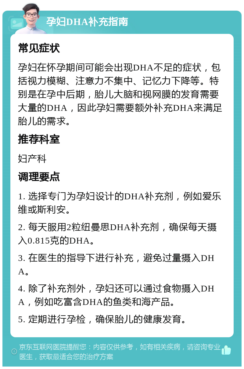 孕妇DHA补充指南 常见症状 孕妇在怀孕期间可能会出现DHA不足的症状，包括视力模糊、注意力不集中、记忆力下降等。特别是在孕中后期，胎儿大脑和视网膜的发育需要大量的DHA，因此孕妇需要额外补充DHA来满足胎儿的需求。 推荐科室 妇产科 调理要点 1. 选择专门为孕妇设计的DHA补充剂，例如爱乐维或斯利安。 2. 每天服用2粒纽曼思DHA补充剂，确保每天摄入0.815克的DHA。 3. 在医生的指导下进行补充，避免过量摄入DHA。 4. 除了补充剂外，孕妇还可以通过食物摄入DHA，例如吃富含DHA的鱼类和海产品。 5. 定期进行孕检，确保胎儿的健康发育。