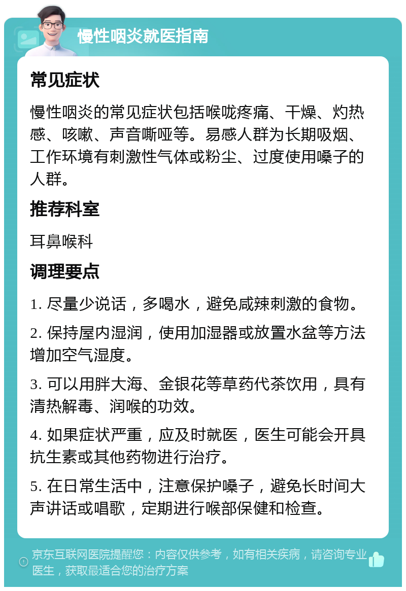 慢性咽炎就医指南 常见症状 慢性咽炎的常见症状包括喉咙疼痛、干燥、灼热感、咳嗽、声音嘶哑等。易感人群为长期吸烟、工作环境有刺激性气体或粉尘、过度使用嗓子的人群。 推荐科室 耳鼻喉科 调理要点 1. 尽量少说话，多喝水，避免咸辣刺激的食物。 2. 保持屋内湿润，使用加湿器或放置水盆等方法增加空气湿度。 3. 可以用胖大海、金银花等草药代茶饮用，具有清热解毒、润喉的功效。 4. 如果症状严重，应及时就医，医生可能会开具抗生素或其他药物进行治疗。 5. 在日常生活中，注意保护嗓子，避免长时间大声讲话或唱歌，定期进行喉部保健和检查。