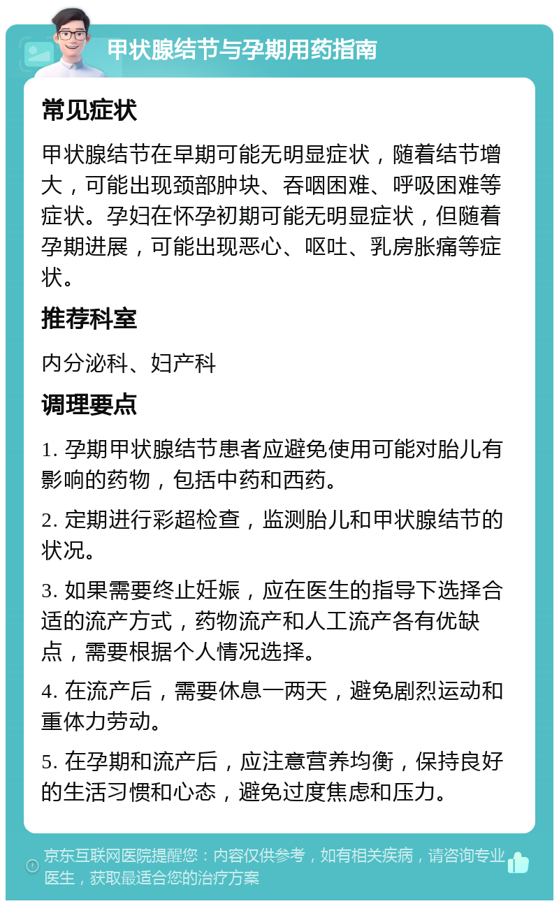 甲状腺结节与孕期用药指南 常见症状 甲状腺结节在早期可能无明显症状，随着结节增大，可能出现颈部肿块、吞咽困难、呼吸困难等症状。孕妇在怀孕初期可能无明显症状，但随着孕期进展，可能出现恶心、呕吐、乳房胀痛等症状。 推荐科室 内分泌科、妇产科 调理要点 1. 孕期甲状腺结节患者应避免使用可能对胎儿有影响的药物，包括中药和西药。 2. 定期进行彩超检查，监测胎儿和甲状腺结节的状况。 3. 如果需要终止妊娠，应在医生的指导下选择合适的流产方式，药物流产和人工流产各有优缺点，需要根据个人情况选择。 4. 在流产后，需要休息一两天，避免剧烈运动和重体力劳动。 5. 在孕期和流产后，应注意营养均衡，保持良好的生活习惯和心态，避免过度焦虑和压力。