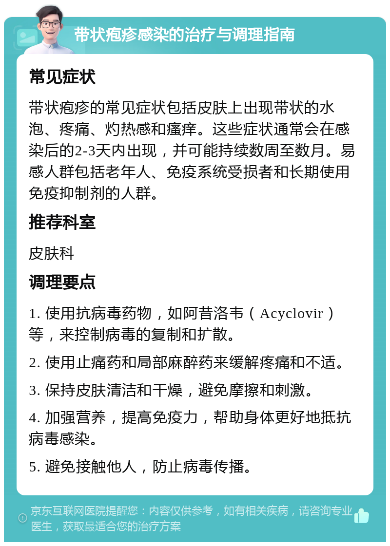 带状疱疹感染的治疗与调理指南 常见症状 带状疱疹的常见症状包括皮肤上出现带状的水泡、疼痛、灼热感和瘙痒。这些症状通常会在感染后的2-3天内出现，并可能持续数周至数月。易感人群包括老年人、免疫系统受损者和长期使用免疫抑制剂的人群。 推荐科室 皮肤科 调理要点 1. 使用抗病毒药物，如阿昔洛韦（Acyclovir）等，来控制病毒的复制和扩散。 2. 使用止痛药和局部麻醉药来缓解疼痛和不适。 3. 保持皮肤清洁和干燥，避免摩擦和刺激。 4. 加强营养，提高免疫力，帮助身体更好地抵抗病毒感染。 5. 避免接触他人，防止病毒传播。